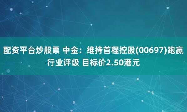 配资平台炒股票 中金：维持首程控股(00697)跑赢行业评级 目标价2.50港元