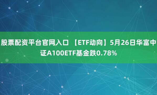 股票配资平台官网入口 【ETF动向】5月26日华富中证A100ETF基金跌0.78%