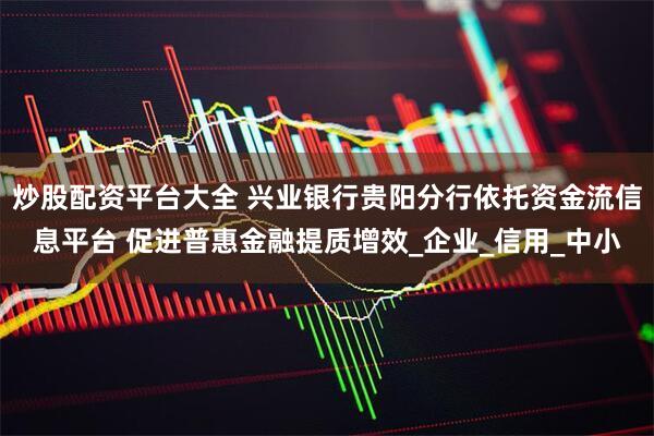炒股配资平台大全 兴业银行贵阳分行依托资金流信息平台 促进普惠金融提质增效_企业_信用_中小