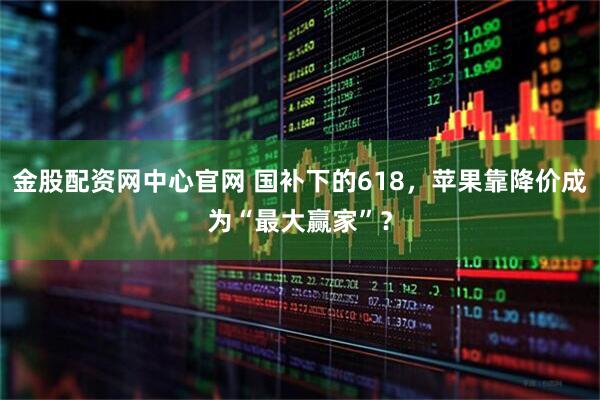 金股配资网中心官网 国补下的618，苹果靠降价成为“最大赢家”？