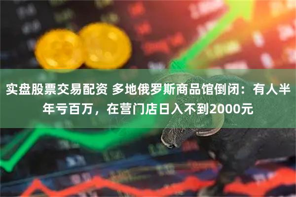 实盘股票交易配资 多地俄罗斯商品馆倒闭：有人半年亏百万，在营门店日入不到2000元