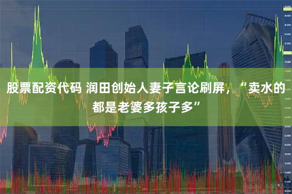 股票配资代码 润田创始人妻子言论刷屏，“卖水的都是老婆多孩子多”