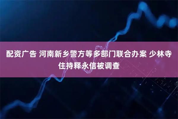 配资广告 河南新乡警方等多部门联合办案 少林寺住持释永信被调查