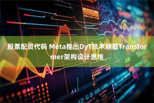 股票配资代码 Meta推出DyT技术颠覆Transformer架构设计思维