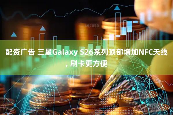 配资广告 三星Galaxy S26系列顶部增加NFC天线, 刷卡更方便