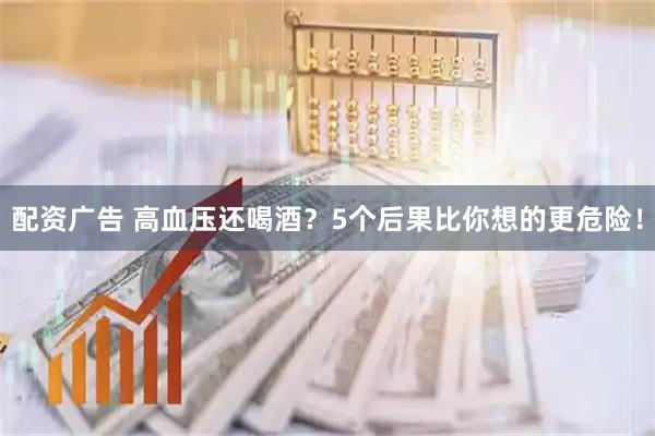 配资广告 高血压还喝酒？5个后果比你想的更危险！