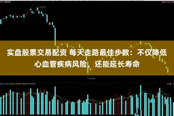 实盘股票交易配资 每天走路最佳步数：不仅降低心血管疾病风险，还能延长寿命