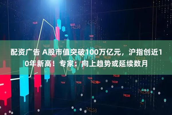 配资广告 A股市值突破100万亿元，沪指创近10年新高！专家：向上趋势或延续数月
