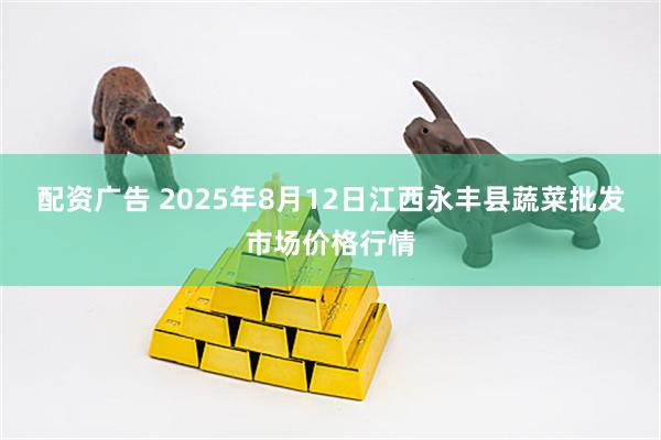 配资广告 2025年8月12日江西永丰县蔬菜批发市场价格行情