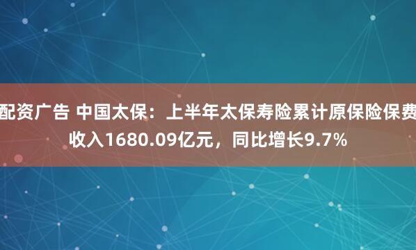 配资广告 中国太保：上半年太保寿险累计原保险保费收入1680.09亿元，同比增长9.7%