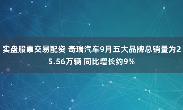 实盘股票交易配资 奇瑞汽车9月五大品牌总销量为25.56万辆 同比增长约9%