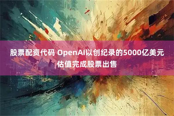 股票配资代码 OpenAI以创纪录的5000亿美元估值完成股票出售