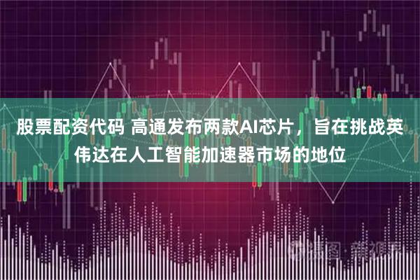股票配资代码 高通发布两款AI芯片，旨在挑战英伟达在人工智能加速器市场的地位