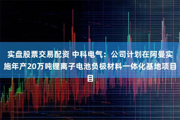 实盘股票交易配资 中科电气：公司计划在阿曼实施年产20万吨锂离子电池负极材料一体化基地项目