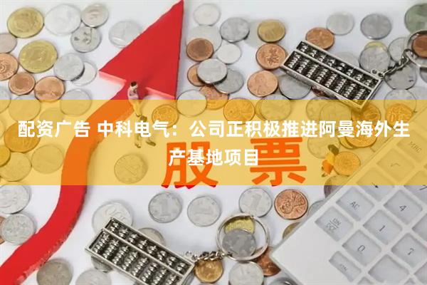 配资广告 中科电气：公司正积极推进阿曼海外生产基地项目