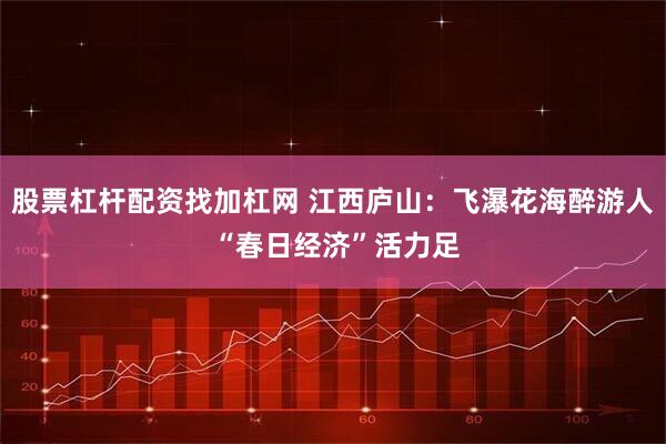 股票杠杆配资找加杠网 江西庐山：飞瀑花海醉游人 “春日经济”活力足