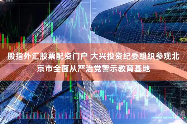 股指外汇股票配资门户 大兴投资纪委组织参观北京市全面从严治党警示教育基地