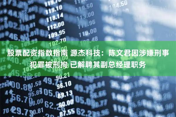 股票配资指数指南 源杰科技：陈文君因涉嫌刑事犯罪被刑拘 已解聘其副总经理职务