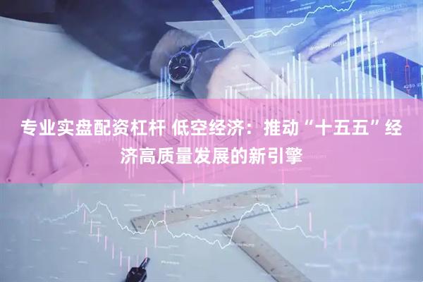 专业实盘配资杠杆 低空经济：推动“十五五”经济高质量发展的新引擎