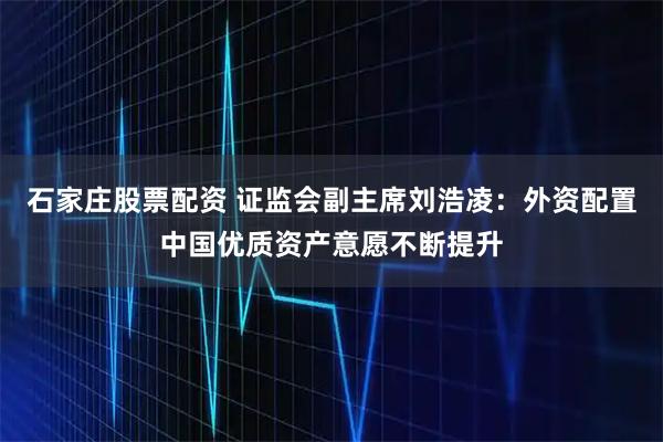 石家庄股票配资 证监会副主席刘浩凌：外资配置中国优质资产意愿不断提升