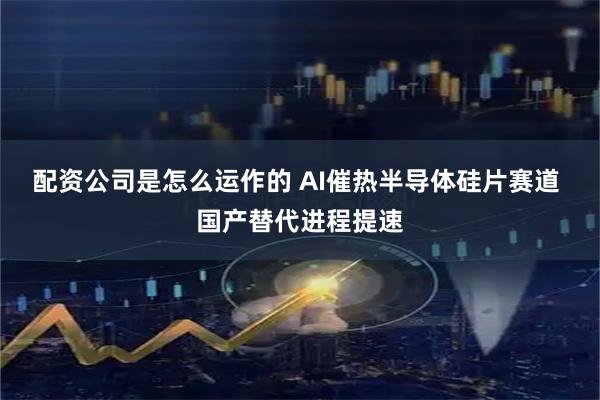 配资公司是怎么运作的 AI催热半导体硅片赛道 国产替代进程提速