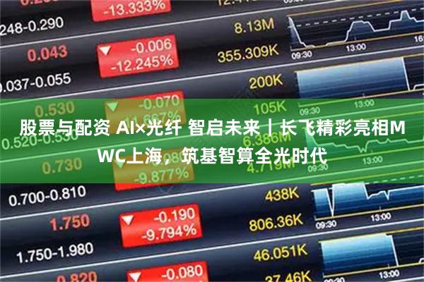 股票与配资 AI×光纤 智启未来｜长飞精彩亮相MWC上海，筑基智算全光时代