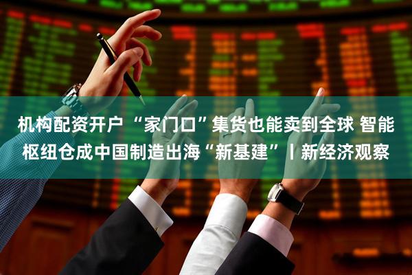 机构配资开户 “家门口”集货也能卖到全球 智能枢纽仓成中国制造出海“新基建”丨新经济观察