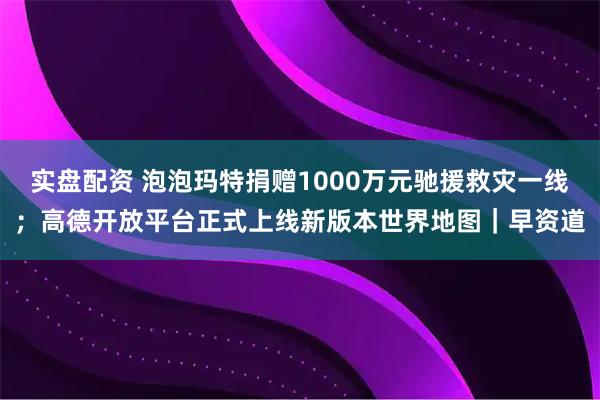 实盘配资 泡泡玛特捐赠1000万元驰援救灾一线;高德开放平台正式上线新版本世界地图|早资道