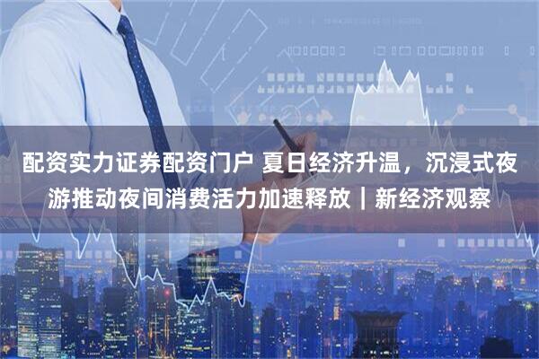 配资实力证券配资门户 夏日经济升温，沉浸式夜游推动夜间消费活力加速释放｜新经济观察