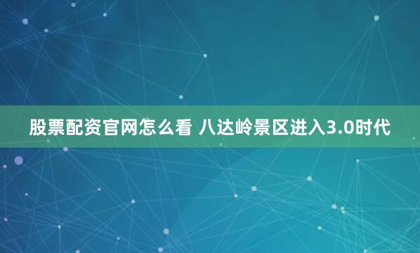 股票配资官网怎么看 八达岭景区进入3.0时代