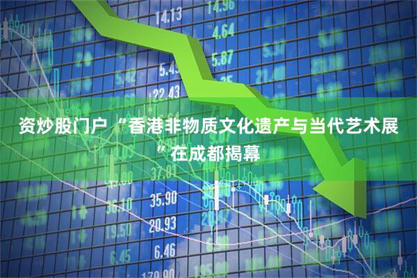 资炒股门户 “香港非物质文化遗产与当代艺术展”在成都揭幕