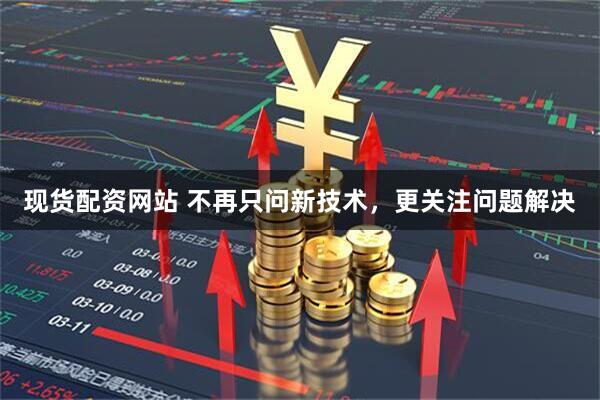 现货配资网站 不再只问新技术，更关注问题解决