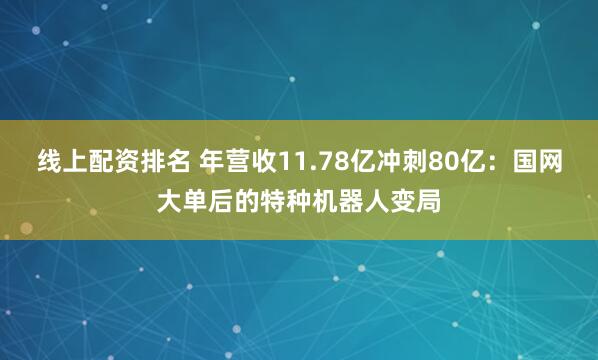 线上配资排名 年营收11.78亿冲刺80亿：国网大单后的特种机器人变局