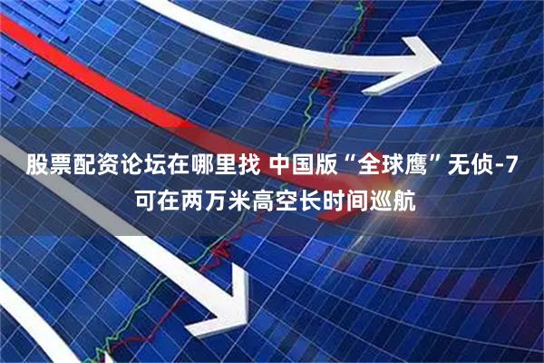股票配资论坛在哪里找 中国版“全球鹰”无侦-7 可在两万米高空长时间巡航