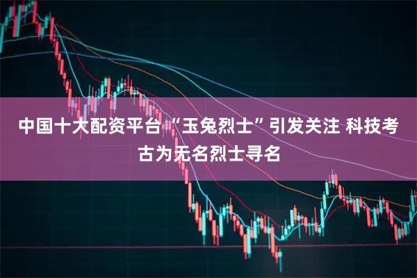 中国十大配资平台 “玉兔烈士”引发关注 科技考古为无名烈士寻名